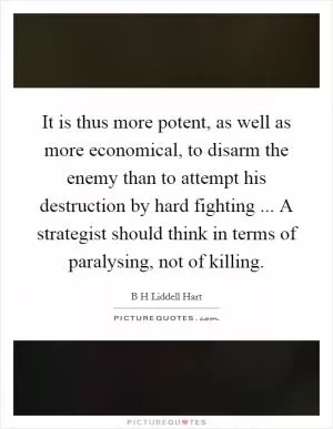 It is thus more potent, as well as more economical, to disarm the enemy than to attempt his destruction by hard fighting ... A strategist should think in terms of paralysing, not of killing Picture Quote #1