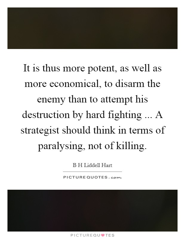 It is thus more potent, as well as more economical, to disarm the enemy than to attempt his destruction by hard fighting ... A strategist should think in terms of paralysing, not of killing. Picture Quote #1