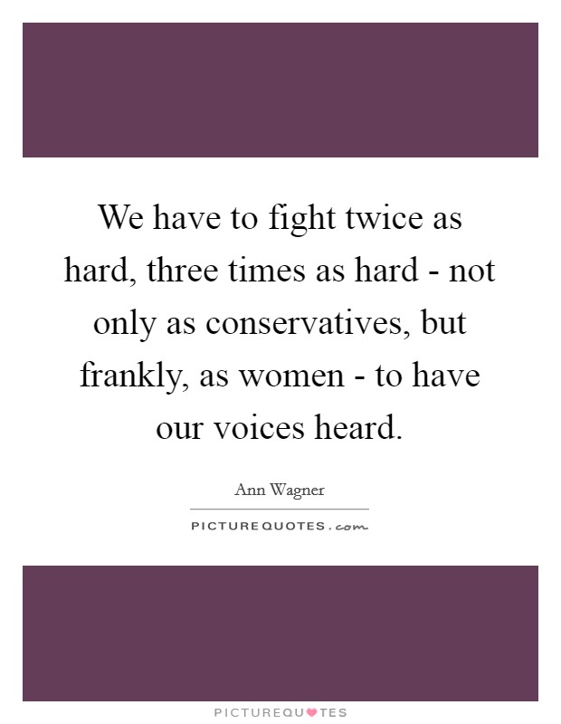 We have to fight twice as hard, three times as hard - not only as conservatives, but frankly, as women - to have our voices heard. Picture Quote #1