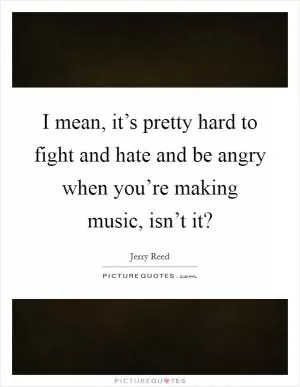 I mean, it’s pretty hard to fight and hate and be angry when you’re making music, isn’t it? Picture Quote #1