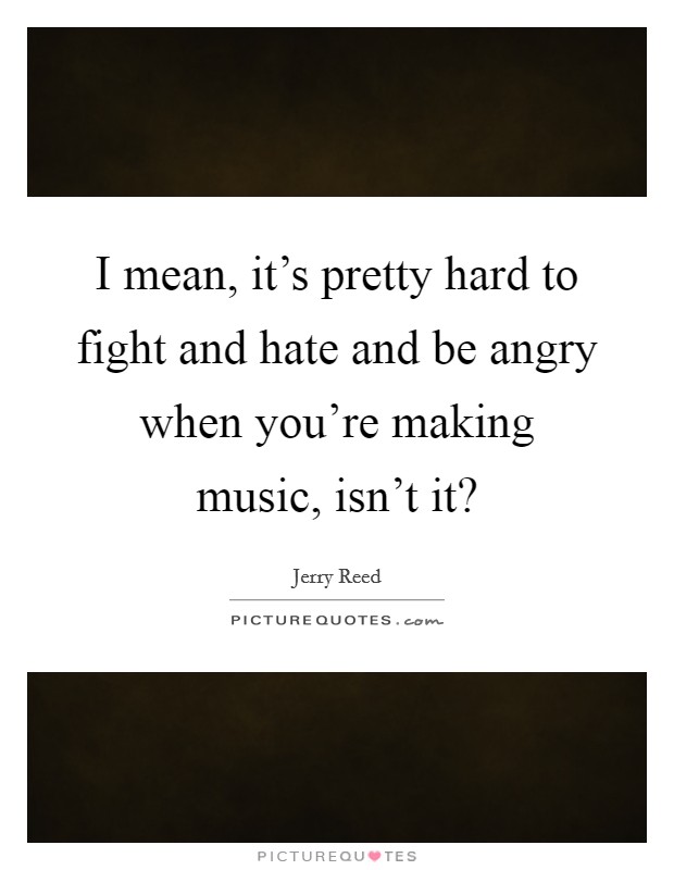 I mean, it's pretty hard to fight and hate and be angry when you're making music, isn't it? Picture Quote #1