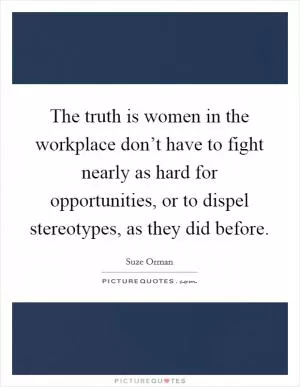 The truth is women in the workplace don’t have to fight nearly as hard for opportunities, or to dispel stereotypes, as they did before Picture Quote #1