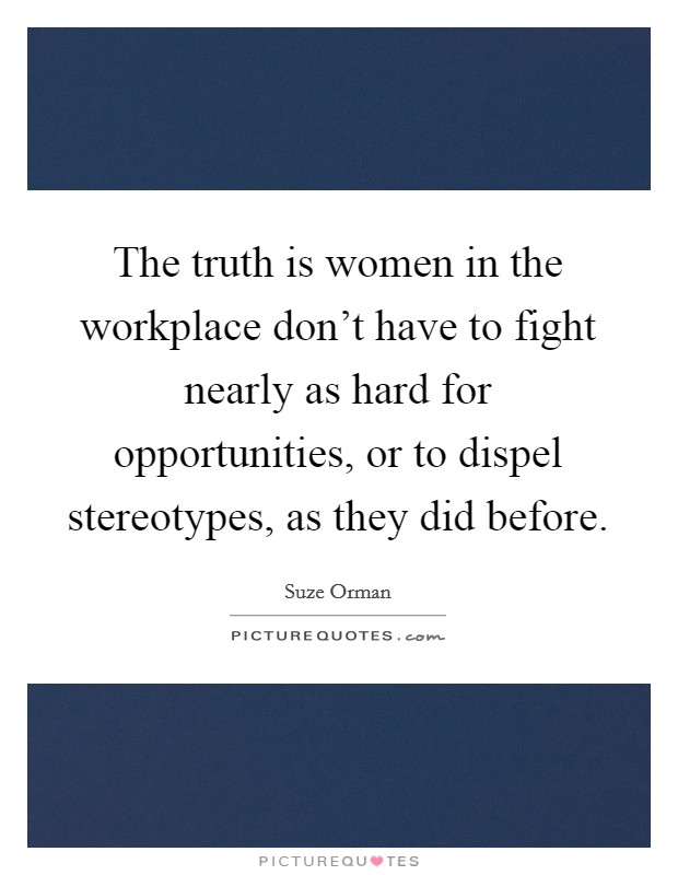 The truth is women in the workplace don't have to fight nearly as hard for opportunities, or to dispel stereotypes, as they did before. Picture Quote #1
