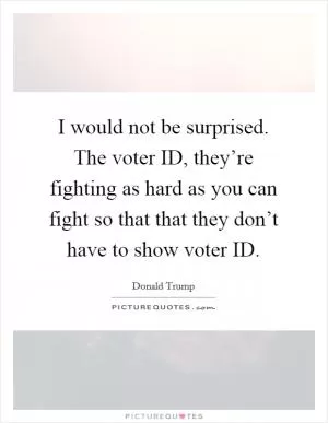 I would not be surprised. The voter ID, they’re fighting as hard as you can fight so that that they don’t have to show voter ID Picture Quote #1