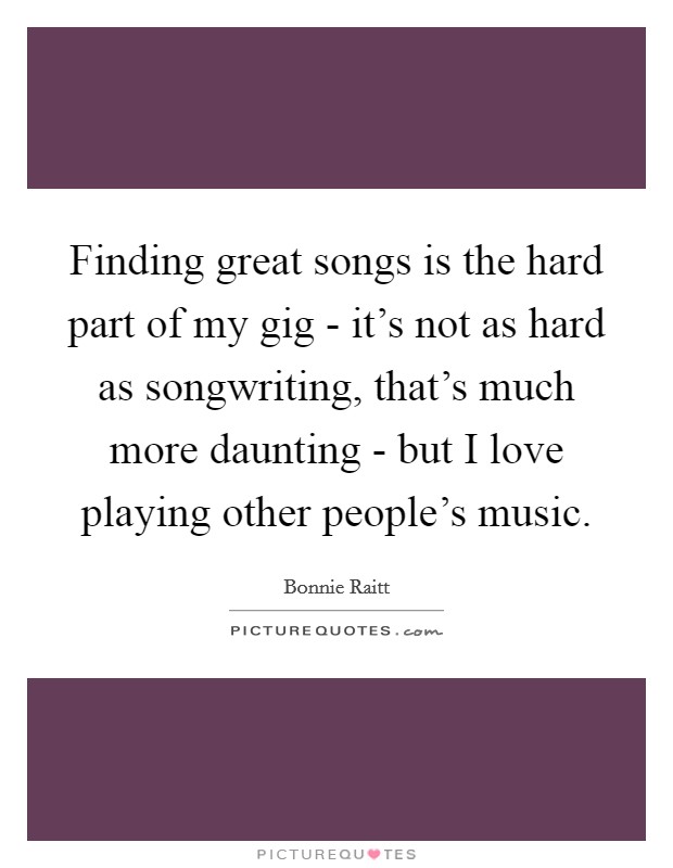 Finding great songs is the hard part of my gig - it's not as hard as songwriting, that's much more daunting - but I love playing other people's music. Picture Quote #1