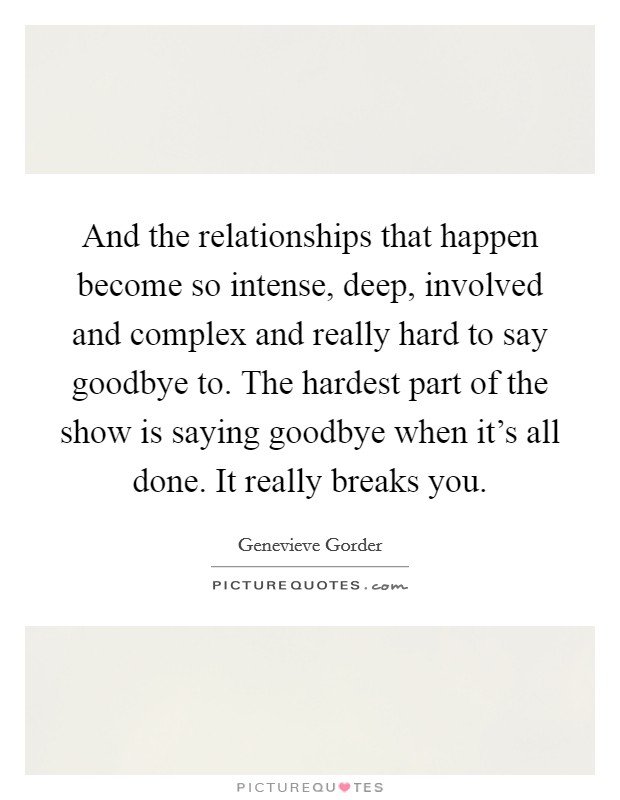 And the relationships that happen become so intense, deep, involved and complex and really hard to say goodbye to. The hardest part of the show is saying goodbye when it's all done. It really breaks you. Picture Quote #1