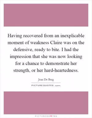Having recovered from an inexplicable moment of weakness Claire was on the defensive, ready to bite. I had the impression that she was now looking for a chance to demonstrate her strength, or her hard-heartedness Picture Quote #1