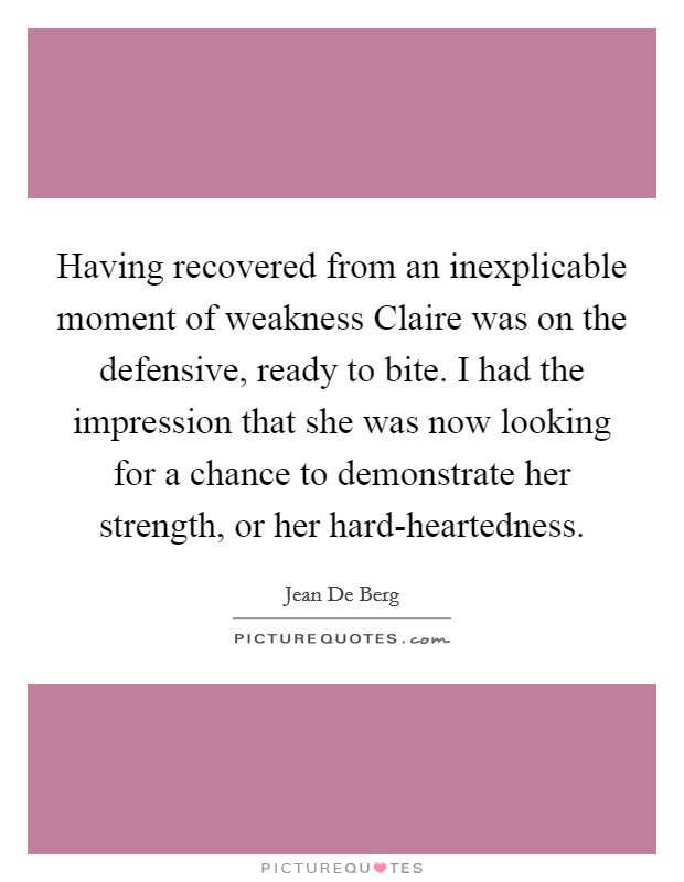 Having recovered from an inexplicable moment of weakness Claire was on the defensive, ready to bite. I had the impression that she was now looking for a chance to demonstrate her strength, or her hard-heartedness. Picture Quote #1