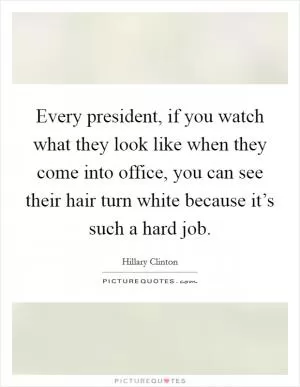 Every president, if you watch what they look like when they come into office, you can see their hair turn white because it’s such a hard job Picture Quote #1