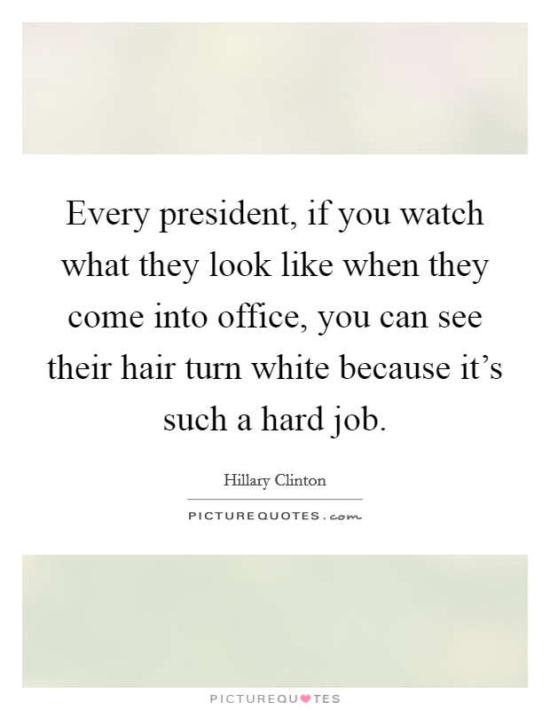 Every president, if you watch what they look like when they come into office, you can see their hair turn white because it's such a hard job. Picture Quote #1