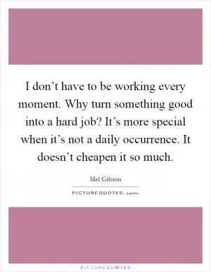 I don’t have to be working every moment. Why turn something good into a hard job? It’s more special when it’s not a daily occurrence. It doesn’t cheapen it so much Picture Quote #1
