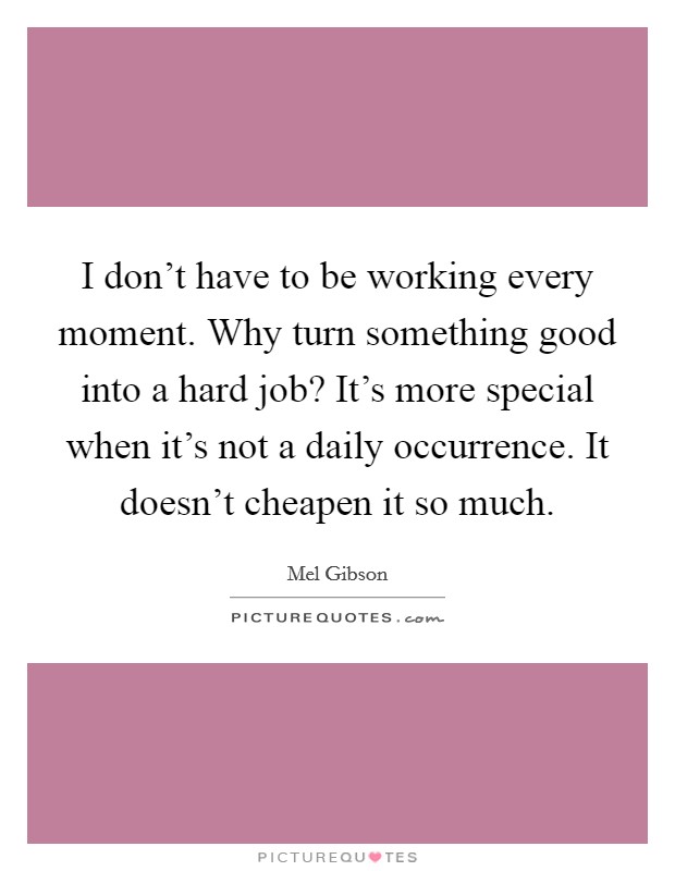 I don't have to be working every moment. Why turn something good into a hard job? It's more special when it's not a daily occurrence. It doesn't cheapen it so much. Picture Quote #1