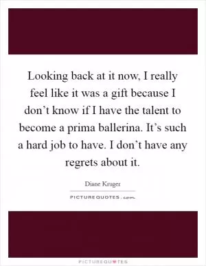 Looking back at it now, I really feel like it was a gift because I don’t know if I have the talent to become a prima ballerina. It’s such a hard job to have. I don’t have any regrets about it Picture Quote #1