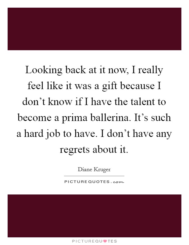 Looking back at it now, I really feel like it was a gift because I don't know if I have the talent to become a prima ballerina. It's such a hard job to have. I don't have any regrets about it. Picture Quote #1