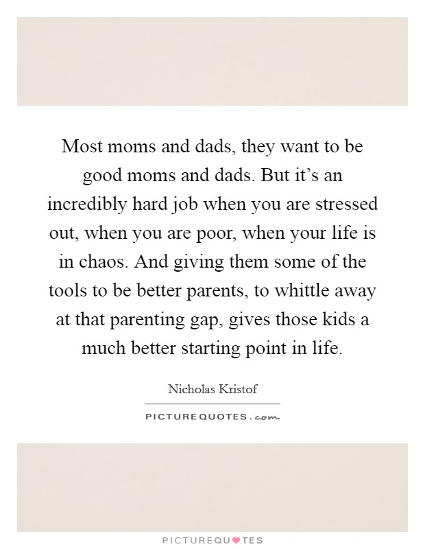 Most moms and dads, they want to be good moms and dads. But it's an incredibly hard job when you are stressed out, when you are poor, when your life is in chaos. And giving them some of the tools to be better parents, to whittle away at that parenting gap, gives those kids a much better starting point in life. Picture Quote #1