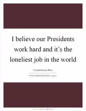 I believe our Presidents work hard and it’s the loneliest job in the world Picture Quote #1
