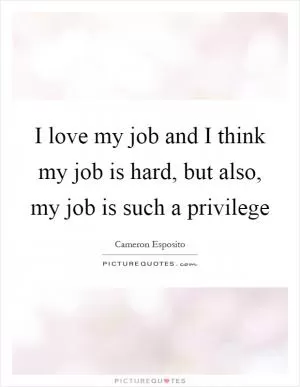 I love my job and I think my job is hard, but also, my job is such a privilege Picture Quote #1