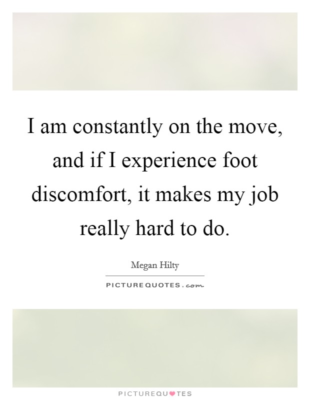 I am constantly on the move, and if I experience foot discomfort, it makes my job really hard to do. Picture Quote #1