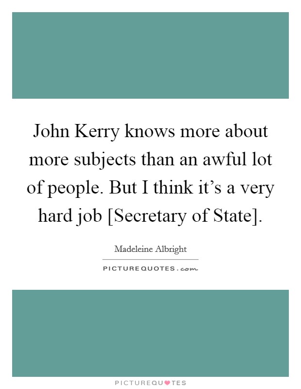 John Kerry knows more about more subjects than an awful lot of people. But I think it's a very hard job [Secretary of State]. Picture Quote #1