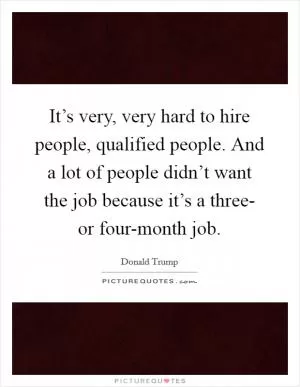 It’s very, very hard to hire people, qualified people. And a lot of people didn’t want the job because it’s a three- or four-month job Picture Quote #1