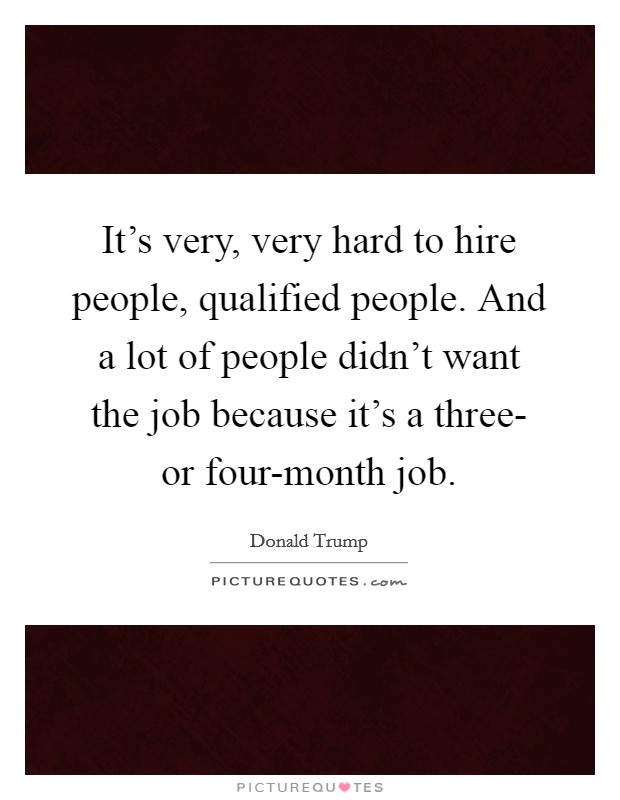 It's very, very hard to hire people, qualified people. And a lot of people didn't want the job because it's a three- or four-month job. Picture Quote #1