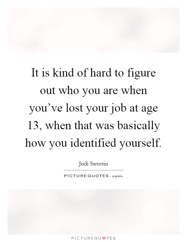 It is kind of hard to figure out who you are when you've lost your job at age 13, when that was basically how you identified yourself. Picture Quote #1