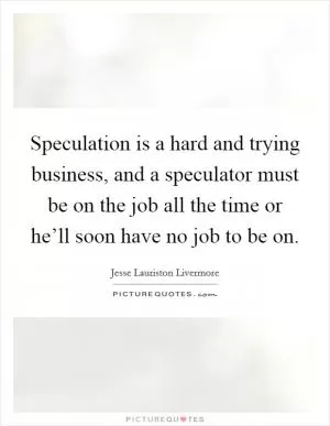Speculation is a hard and trying business, and a speculator must be on the job all the time or he’ll soon have no job to be on Picture Quote #1