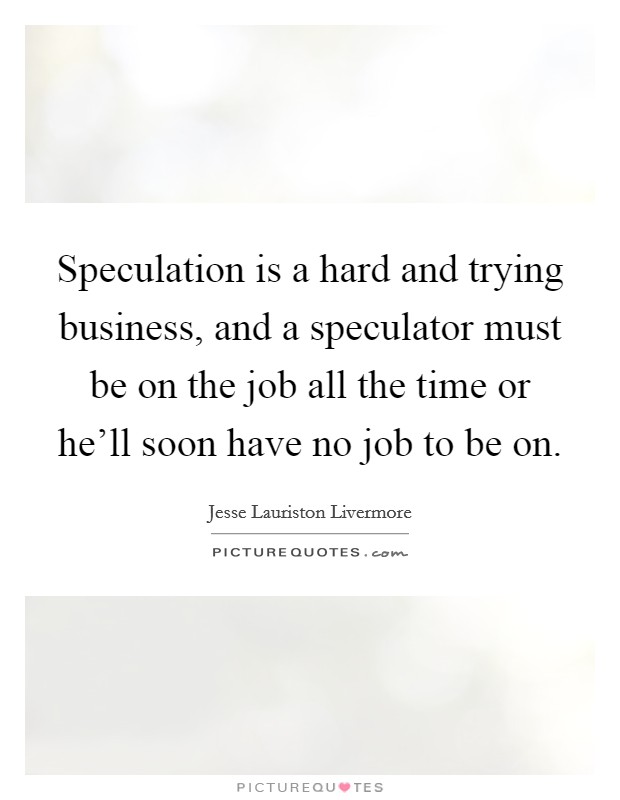 Speculation is a hard and trying business, and a speculator must be on the job all the time or he'll soon have no job to be on. Picture Quote #1