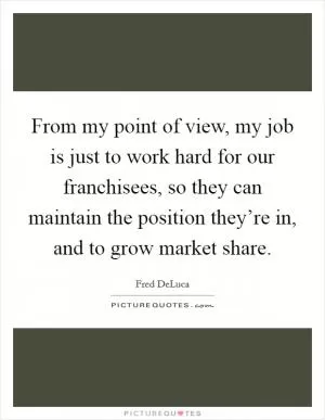 From my point of view, my job is just to work hard for our franchisees, so they can maintain the position they’re in, and to grow market share Picture Quote #1