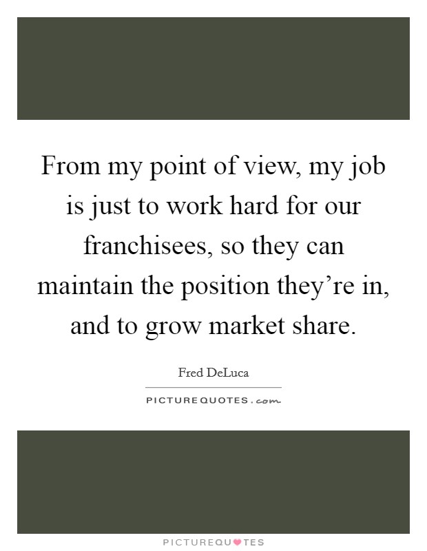 From my point of view, my job is just to work hard for our franchisees, so they can maintain the position they're in, and to grow market share. Picture Quote #1