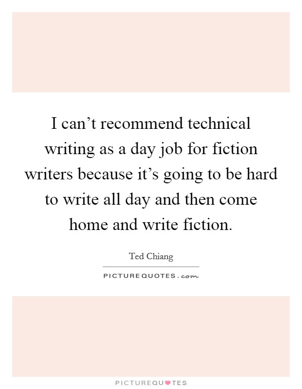 I can't recommend technical writing as a day job for fiction writers because it's going to be hard to write all day and then come home and write fiction. Picture Quote #1