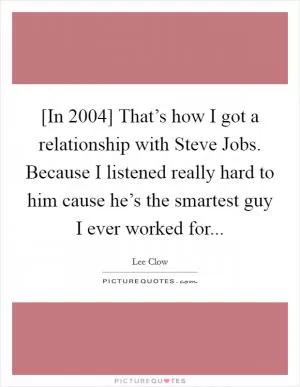[In 2004] That’s how I got a relationship with Steve Jobs. Because I listened really hard to him cause he’s the smartest guy I ever worked for Picture Quote #1