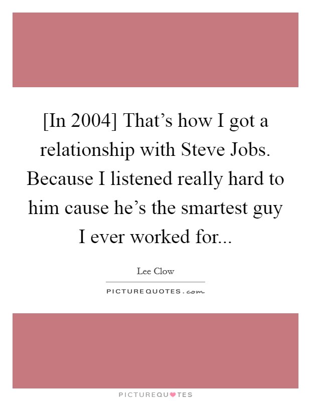 [In 2004] That's how I got a relationship with Steve Jobs. Because I listened really hard to him cause he's the smartest guy I ever worked for... Picture Quote #1