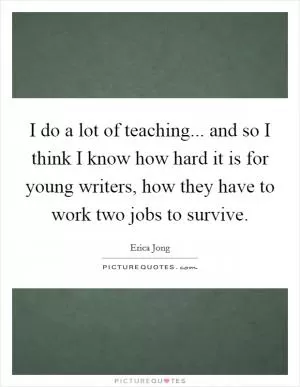 I do a lot of teaching... and so I think I know how hard it is for young writers, how they have to work two jobs to survive Picture Quote #1