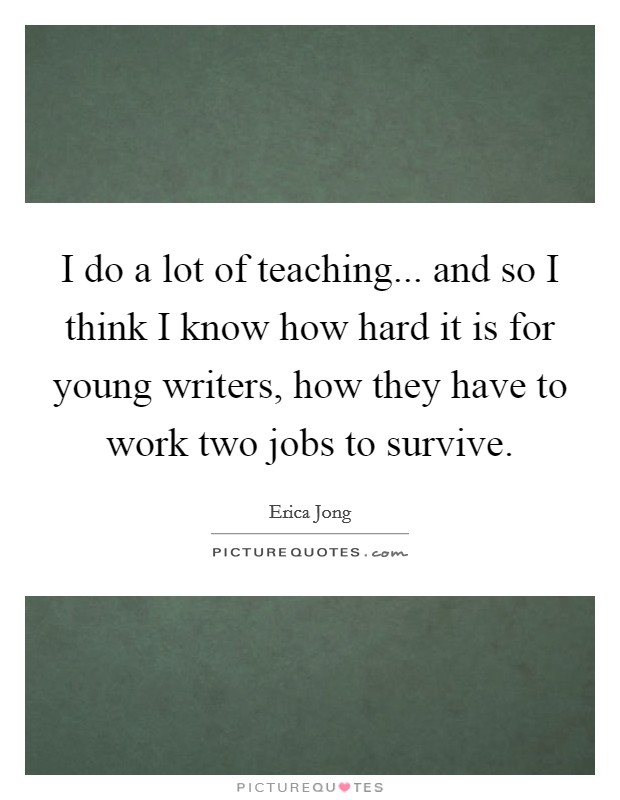 I do a lot of teaching... and so I think I know how hard it is for young writers, how they have to work two jobs to survive. Picture Quote #1