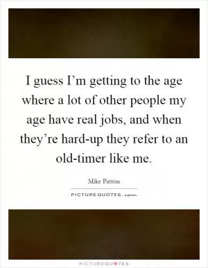 I guess I’m getting to the age where a lot of other people my age have real jobs, and when they’re hard-up they refer to an old-timer like me Picture Quote #1