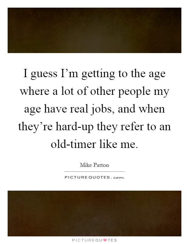 I guess I'm getting to the age where a lot of other people my age have real jobs, and when they're hard-up they refer to an old-timer like me. Picture Quote #1