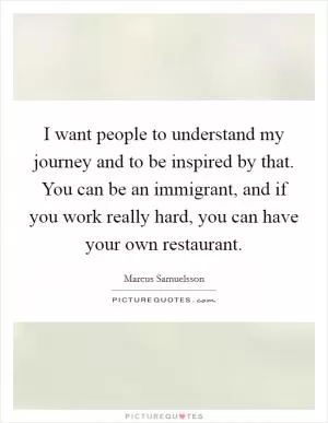 I want people to understand my journey and to be inspired by that. You can be an immigrant, and if you work really hard, you can have your own restaurant Picture Quote #1