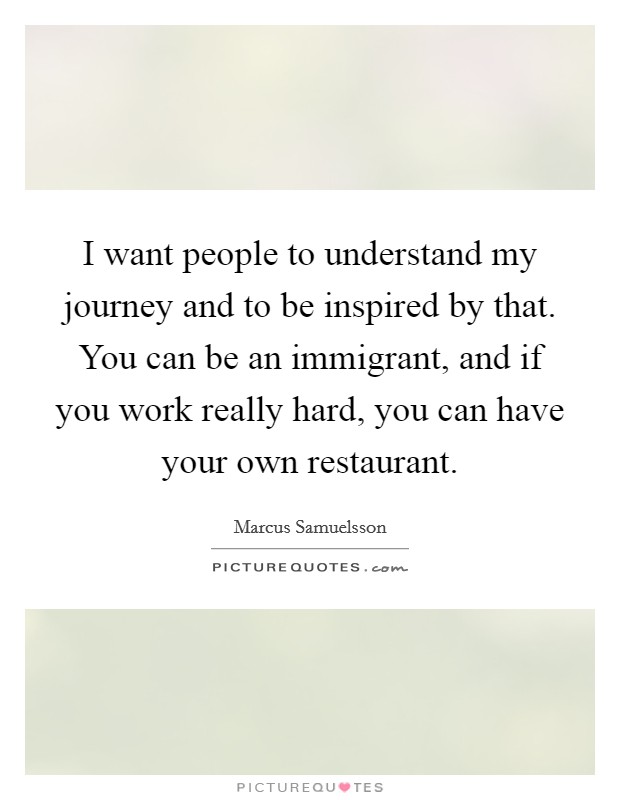 I want people to understand my journey and to be inspired by that. You can be an immigrant, and if you work really hard, you can have your own restaurant. Picture Quote #1