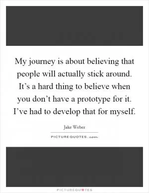 My journey is about believing that people will actually stick around. It’s a hard thing to believe when you don’t have a prototype for it. I’ve had to develop that for myself Picture Quote #1