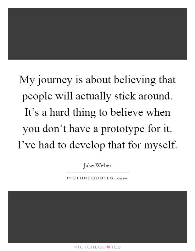 My journey is about believing that people will actually stick around. It's a hard thing to believe when you don't have a prototype for it. I've had to develop that for myself. Picture Quote #1
