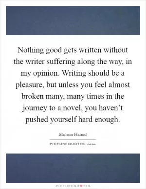 Nothing good gets written without the writer suffering along the way, in my opinion. Writing should be a pleasure, but unless you feel almost broken many, many times in the journey to a novel, you haven’t pushed yourself hard enough Picture Quote #1