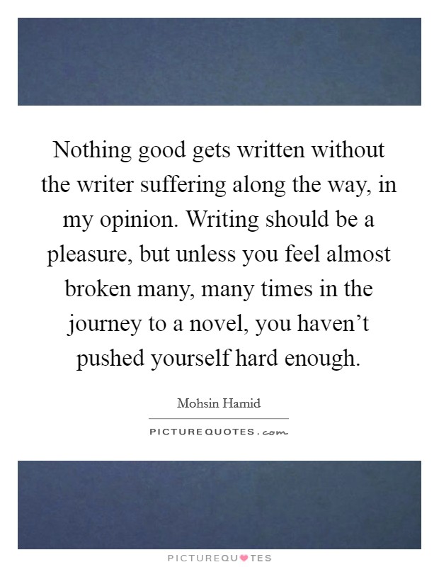 Nothing good gets written without the writer suffering along the way, in my opinion. Writing should be a pleasure, but unless you feel almost broken many, many times in the journey to a novel, you haven't pushed yourself hard enough. Picture Quote #1