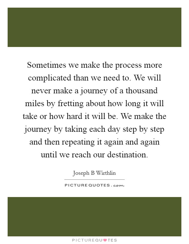 Sometimes we make the process more complicated than we need to. We will never make a journey of a thousand miles by fretting about how long it will take or how hard it will be. We make the journey by taking each day step by step and then repeating it again and again until we reach our destination. Picture Quote #1