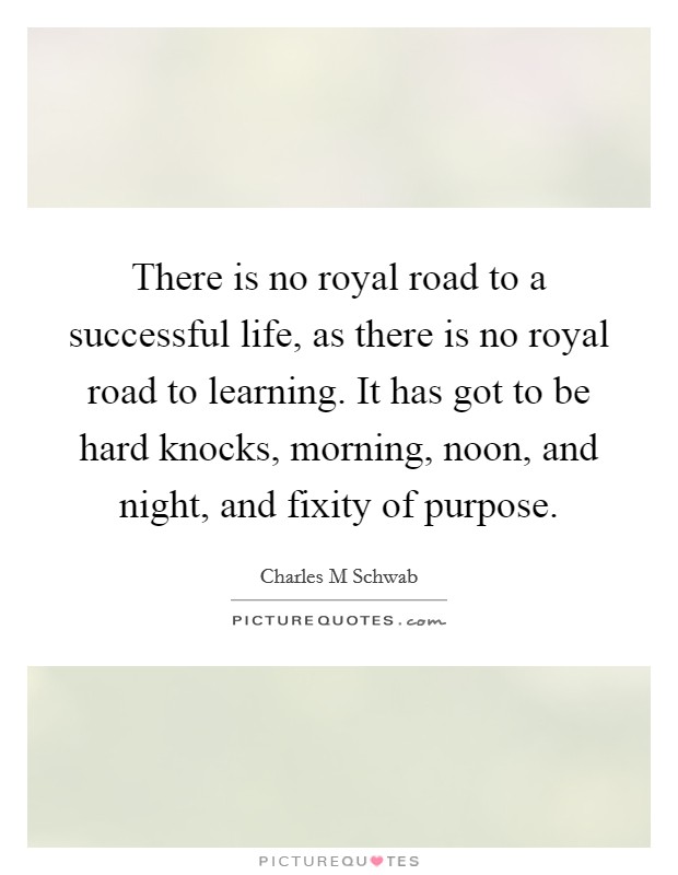 There is no royal road to a successful life, as there is no royal road to learning. It has got to be hard knocks, morning, noon, and night, and fixity of purpose. Picture Quote #1