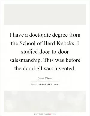 I have a doctorate degree from the School of Hard Knocks. I studied door-to-door salesmanship. This was before the doorbell was invented Picture Quote #1