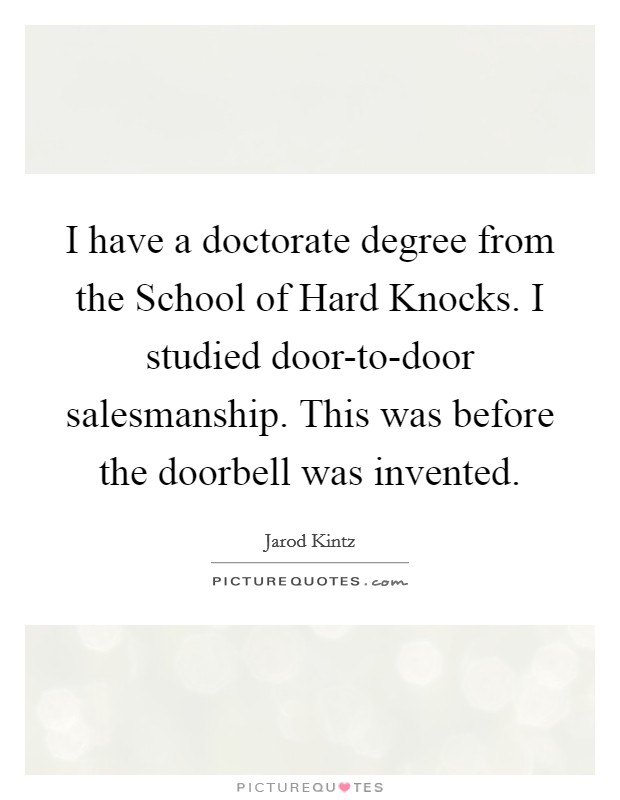 I have a doctorate degree from the School of Hard Knocks. I studied door-to-door salesmanship. This was before the doorbell was invented. Picture Quote #1