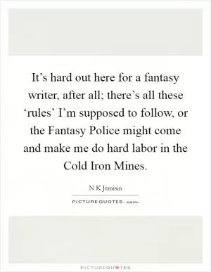 It’s hard out here for a fantasy writer, after all; there’s all these ‘rules’ I’m supposed to follow, or the Fantasy Police might come and make me do hard labor in the Cold Iron Mines Picture Quote #1