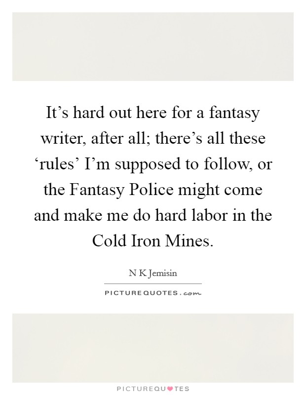 It's hard out here for a fantasy writer, after all; there's all these ‘rules' I'm supposed to follow, or the Fantasy Police might come and make me do hard labor in the Cold Iron Mines. Picture Quote #1