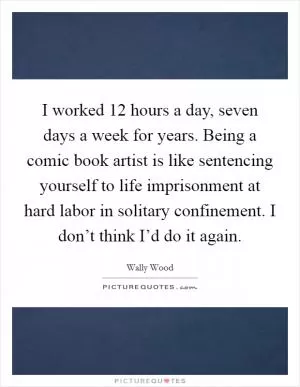 I worked 12 hours a day, seven days a week for years. Being a comic book artist is like sentencing yourself to life imprisonment at hard labor in solitary confinement. I don’t think I’d do it again Picture Quote #1